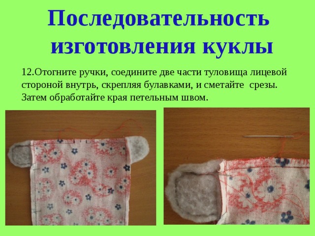 Последовательность  изготовления куклы 12.Отогните ручки, соедините две части туловища лицевой стороной внутрь, скрепляя булавками, и сметайте срезы. Затем обработайте края петельным швом. 