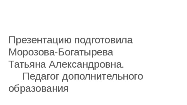 Презентацию подготовила Морозова-Богатырева Татьяна Александровна. Педагог дополнительного образования 