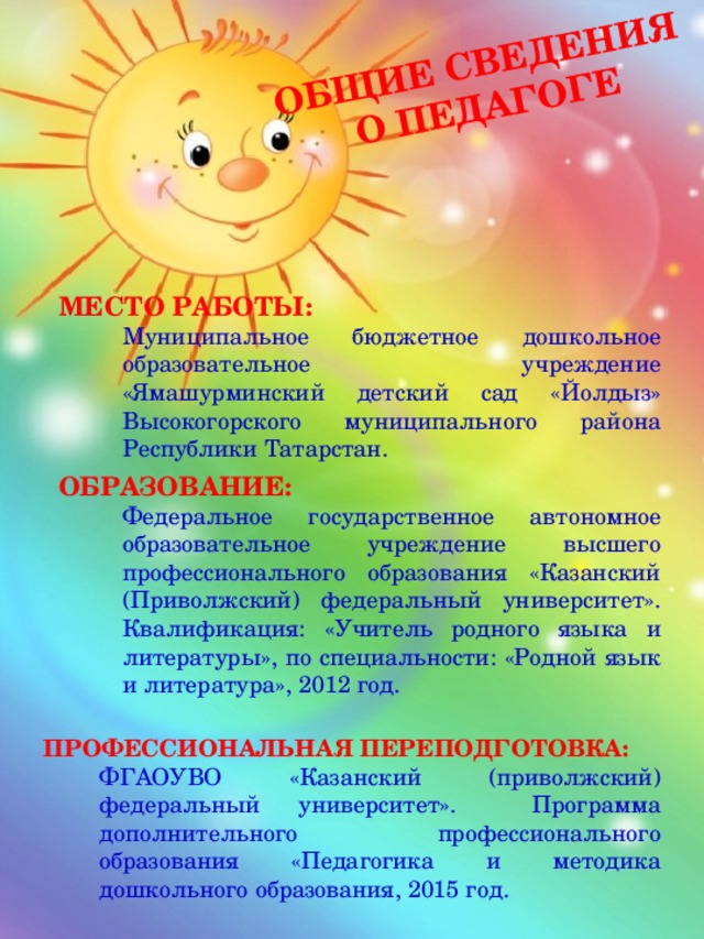 Общие сведения о педагоге МЕСТО РАБОТЫ: Муниципальное бюджетное дошкольное образовательное учреждение «Ямашурминский детский сад «Йолдыз» Высокогорского муниципального района Республики Татарстан. ОБРАЗОВАНИЕ: Федеральное государственное автономное образовательное учреждение высшего профессионального образования «Казанский (Приволжский) федеральный университет». Квалификация: «Учитель родного языка и литературы», по специальности: «Родной язык и литература», 2012 год. ПРОФЕССИОНАЛЬНАЯ ПЕРЕПОДГОТОВКА: ФГАОУВО «Казанский (приволжский) федеральный университет». Программа дополнительного профессионального образования «Педагогика и методика дошкольного образования, 2015 год. 