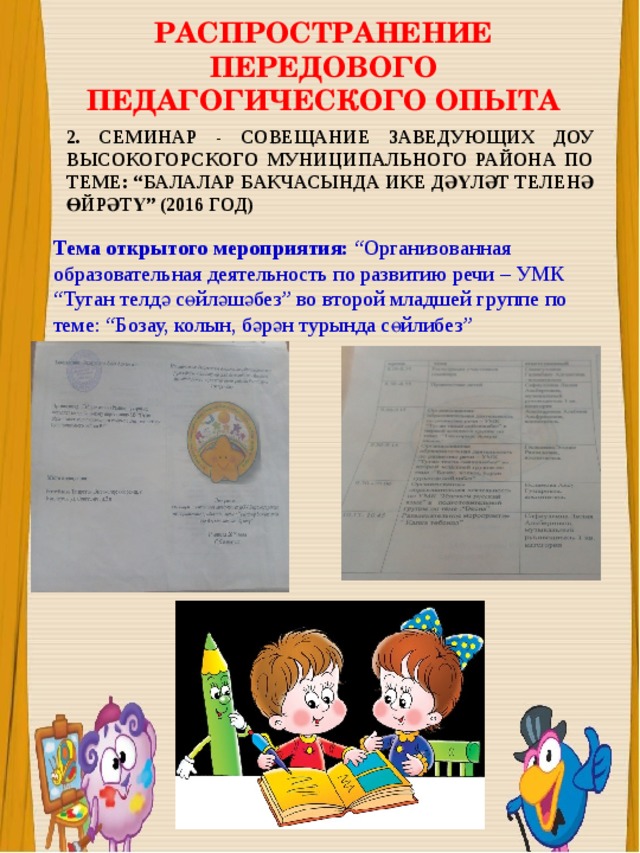 РАСПРОСТРАНЕНИЕ ПЕРЕДОВОГО ПЕДАГОГИЧЕСКОГО ОПЫТА 2. СЕМИНАР - СОВЕЩАНИЕ ЗАВЕДУЮЩИХ ДОУ ВЫСОКОГОРСКОГО МУНИЦИПАЛЬНОГО РАЙОНА ПО ТЕМЕ: “БАЛАЛАР БАКЧАСЫНДА ИКЕ ДӘҮЛӘТ ТЕЛЕНӘ ӨЙРӘТҮ” (2016 ГОД) Тема открытого мероприятия: “Организованная образовательная деятельность по развитию речи – УМК “Туган телдә сөйләшәбез” во второй младшей группе по теме: “Бозау, колын, бәрән турында сөйлибез” 
