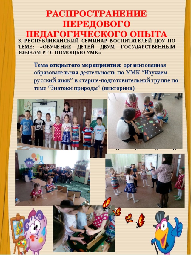 РАСПРОСТРАНЕНИЕ ПЕРЕДОВОГО ПЕДАГОГИЧЕСКОГО ОПЫТА 3. РЕСПУБЛИКАНСКИЙ СЕМИНАР ВОСПИТАТЕЛЕЙ ДОУ ПО ТЕМЕ: «ОБУЧЕНИЕ ДЕТЕЙ ДВУМ ГОСУДАРСТВЕННЫМ ЯЗЫКАМ РТ С ПОМОЩЬЮ УМК» Тема открытого мероприятия : организованная образовательная деятельность по УМК “Изучаем русский язык” в старше-подготовительной группе по теме “Знатоки природы” (викторина) 