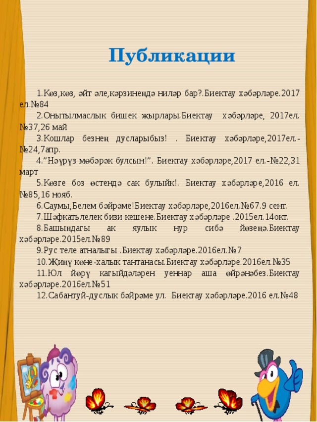 Публикации  1.Көз,көз, әйт әле,кәрзинеңдә ниләр бар?.Биектау хәбәрләре.2017 ел.№84 2.Онытылмаслык бишек җырлары.Биектау хәбәрләре, 2017ел.№37,26 май 3.Кошлар безнең дусларыбыз! . Биектау хәбәрләре,2017ел.-№24,7апр. 4.”Нәүрүз мөбәрәк булсын!”. Биектау хәбәрләре,2017 ел.-№22,31 март 5.Көзге боз өстендә сак булыйк!. Биектау хәбәрләре,2016 ел.№85,16 нояб. 6.Саумы,Белем бәйрәме!Биектау хәбәрләре,2016ел.№67.9 сент. 7.Шәфкатьлелек бизи кешене.Биектау хәбәрләре .2015ел.14окт. 8.Башыңдагы ак яулык нур сибә йөзеңә.Биектау хәбәрләре.2015ел.№89 9.Рус теле атналыгы .Биектау хәбәрләре.2016ел.№7  10.Җиңү көне-халык тантанасы.Биектау хәбәрләре.2016ел.№35 11.Юл йөрү кагыйдәләрен уеннар аша өйрәнәбез.Биектау хәбәрләре.2016ел.№51 12.Сабантуй-дуслык бәйрәме ул. Биектау хәбәрләре.2016 ел.№48 
