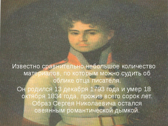 Известно сравнительно небольшое количество материалов, по которым можно судить об облике отца писателя. Он родился 13 декабря 1793 года и умер 18 октября 1834 года, прожив всего сорок лет. Образ Сергея Николаевича остался овеянным романтической дымкой. 
