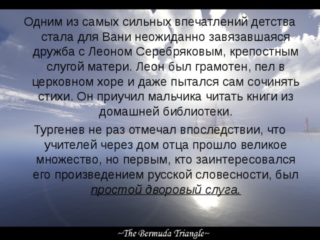 Одним из самых сильных впечатлений детства стала для Вани неожиданно завязавшаяся дружба с Леоном Серебряковым, крепостным слугой матери. Леон был грамотен, пел в церковном хоре и даже пытался сам сочинять стихи. Он приучил мальчика читать книги из домашней библиотеки. Тургенев не раз отмечал впоследствии, что учителей через дом отца прошло великое множество, но первым, кто заинтересовался его произведением русской словесности, был простой дворовый слуга. 