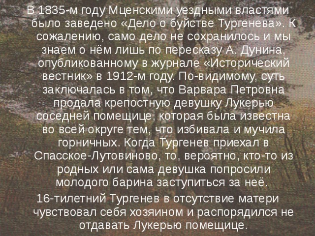 В 1835-м году Мценскими уездными властями было заведено «Дело о буйстве Тургенева». К сожалению, само дело не сохранилось и мы знаем о нём лишь по пересказу А. Дунина, опубликованному в журнале «Исторический вестник» в 1912-м году. По-видимому, суть заключалась в том, что Варвара Петровна продала крепостную девушку Лукерью соседней помещице, которая была известна во всей округе тем, что избивала и мучила горничных. Когда Тургенев приехал в Спасское-Лутовиново, то, вероятно, кто-то из родных или сама девушка попросили молодого барина заступиться за неё. 16-тилетний Тургенев в отсутствие матери чувствовал себя хозяином и распорядился не отдавать Лукерью помещице. 