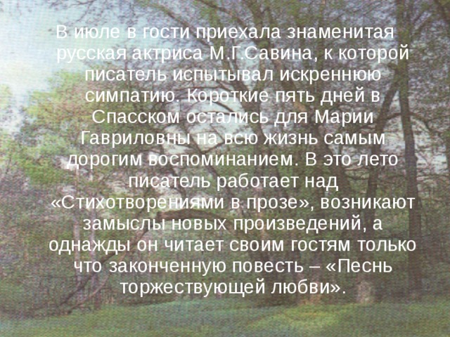 В июле в гости приехала знаменитая русская актриса М.Г.Савина, к которой писатель испытывал искреннюю симпатию. Короткие пять дней в Спасском остались для Марии Гавриловны на всю жизнь самым дорогим воспоминанием. В это лето писатель работает над «Стихотворениями в прозе», возникают замыслы новых произведений, а однажды он читает своим гостям только что законченную повесть – «Песнь торжествующей любви». 