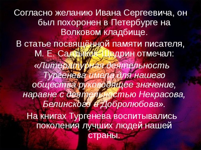 Согласно желанию Ивана Сергеевича, он был похоронен в Петербурге на Волковом кладбище. В статье посвящённой памяти писателя, М. Е. Салтыков-Щедрин отмечал:  «Литературная деятельность Тургенева имела для нашего общества руководящее значение, наравне с деятельностью Некрасова, Белинского и Добролюбова».  На книгах Тургенева воспитывались поколения лучших людей нашей страны. 