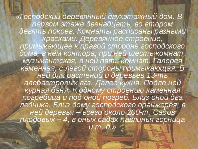 «Господский деревянный двухэтажный дом. В первом этаже двенадцать, во втором девять покоев. Комнаты расписаны разными красками. Деревянное строение, примыкающее к правой стороне господского дома, в нём контора, при ней шесть комнат, музыкантская, в ней пять комнат. Галерея каменная, с левой стороны примыкающая. В ней для растений и деревьев 13-ть алебастровых ваз. Далее кухня. Подле ней курная баня. К одному строению каменная погребица и под оной погреб. Близ оной два ледника. Близ дому господского оранжерея, в ней деревья – всего около 200-т. Садов плодовых – 4, в оных садах павлинья горница и т. д.» 