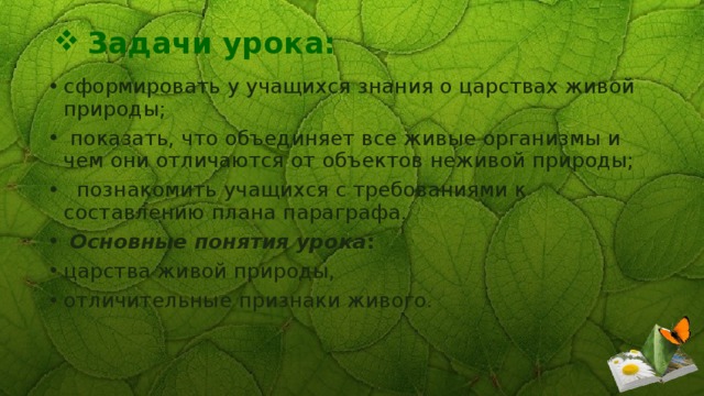 Задачи урока:   сформировать у учащихся знания о царствах живой природы;  показать, что объединяет все живые организмы и чем они отличаются от объектов неживой природы;  познакомить учащихся с требованиями к составлению плана параграфа.  Основные понятия урока :  царства живой природы, отличительные признаки живого. 