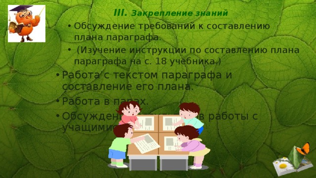 III. Закрепление знаний Обсуждение требований к составлению плана параграфа.  (Изучение инструкции по составлению плана параграфа на с. 18 учебника.) Обсуждение требований к составлению плана параграфа.  (Изучение инструкции по составлению плана параграфа на с. 18 учебника.) Работа с текстом параграфа и составление его плана. Работа в парах. Обсуждение результатов работы с учащимися класса. 