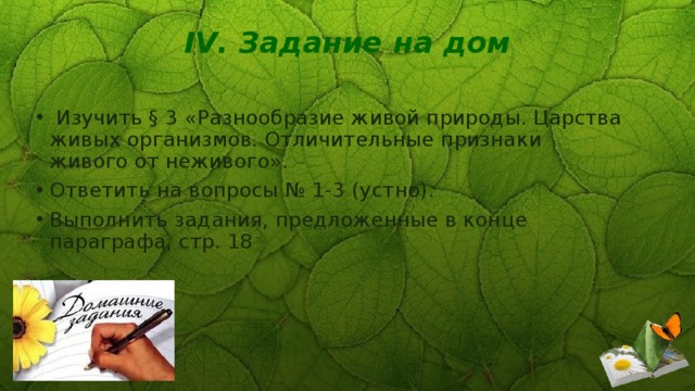 IV. Задание на дом     Изучить § 3 «Разнообразие живой природы. Царства живых организмов. Отличительные признаки живого от неживого». Ответить на вопросы № 1-3 (устно). Выполнить задания, предложенные в конце параграфа, стр. 18   