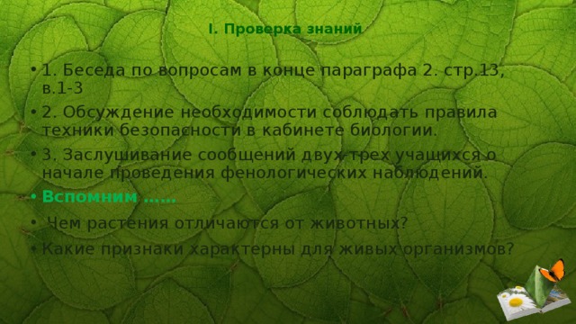 I. Проверка знаний   1. Беседа по вопросам в конце параграфа 2. стр.13, в.1-3 2. Обсуждение необходимости соблюдать правила техники безопасности в кабинете биологии. 3. Заслушивание сообщений двух-трех учащихся о начале проведения фенологических наблюдений. Вспомним ……   Чем растения отличаются от животных? Какие признаки характерны для живых организмов? 
