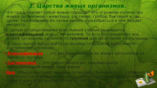 1. Царства живых организмов . Что представляет собой живая природа? Это огромное количество живых организмов – животных, растений, грибов, бактерий и так далее. Разнообразие их также велико и разобраться в нем бывает непросто. С целью упорядочивания всех знаний ученые занимаются классификацией живых организмов. То есть распределяют все живые организмы на Земле по группам для облегчения их изучения.  В одну группу могут войти организмы сходные по внешнему и внутреннему строению.  Классификация  – это распределение всех живых организмов на Земле по группам.  Систематика – это раздел биологии, занимающийся классификацией живых организмов.  Вид  объединяет  родственные  организмы, близкие по строению и особенностям жизнедеятельности, способные скрещиваться между собой и давать жизнеспособное потомство. 