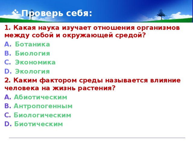 Проверь себя: 1. Какая наука изучает отношения организмов между собой и окружающей средой?  Ботаника Биология Экономика Экология 2. Каким фактором среды называется влияние человека на жизнь растения?  А. Абиотическим В. Антропогенным С. Биологическим D. Биотическим   