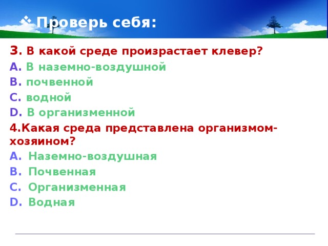 Проверь себя: 3 . В какой среде произрастает клевер?  А. В наземно-воздушной В. почвенной С. водной D. В организменной 4.Какая среда представлена организмом-хозяином? Наземно-воздушная Почвенная Организменная Водная  