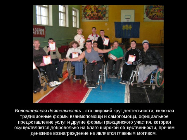 Волонтерская деятельность - это широкий круг деятельности, включая традиционные формы взаимопомощи и самопомощи, официальное предоставление услуг и другие формы гражданского участия, которая осуществляется добровольно на благо широкой общественности, причем денежное вознаграждение не является главным мотивом. 
