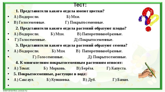 Тест: 1. Представители какого отдела имеют цветки? А) Водоросли. Б) Мхи. В) Голосеменные. Г) Покрытосеменные. 2. Представители какого отдела растений образуют плоды? А) Водоросли. Б) Мхи. В) Папоротникообразные.  Г) Голосеменные. Д) Покрытосеменные. 3. Представители какого отдела растений образуют семена? А) Водоросли. Б) Мхи. В) Папоротникообразные.  Г) Голосеменные. Д) Покрытосеменные. 4. К многолетним покрытосеменным растениям относят: А) Томат. Б) Морковь. В) Берёза. Г) Капуста. 5. Покрытосеменные, растущие в воде: А) Саксаул. Б) Кувшинка. В) Дуб. Г) Банан.   