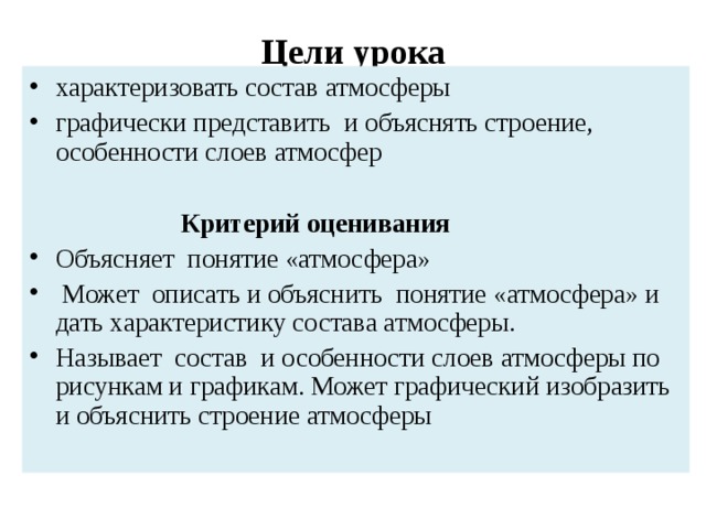Цели урока характеризовать состав атмосферы графически представить и объяснять строение, особенности слоев атмосфер   Критери й оценивания Объясняет понятие «атмосфера»  Может описать и объяснить понятие «атмосфера» и дать характеристику состава атмосферы. Называет состав и особенности слоев атмосферы по рисункам и графикам. Может графический изобразить и объяснить строение атмосферы 