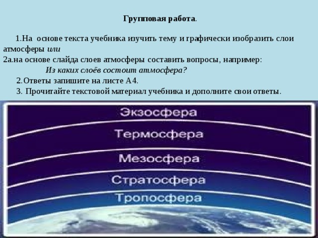    Групповая работа .     1.На основе текста учебника изучить тему и графически изобразить слои атмосферы или  2а.на основе слайда слоев атмосферы составить вопросы, например:   Из каких слоёв состоит атмосфера?  2.Ответы запишите на листе А4.  3. Прочитайте текстовой материал учебника и дополните свои ответы .   