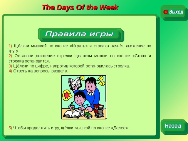 The Days Of the Week 1) Щёлкни мышкой по кнопке «Играть» и стрелка начнёт движение по кругу. 2) Останови движение стрелки щелчком мышки по кнопке «Стоп» и стрелка остановится. 3) Щёлкни по цифре, напротив которой остановилась стрелка. 4) Ответь на вопросы раздела. 5) Чтобы продолжить игру, щёлки мышкой по кнопке «Далее». 