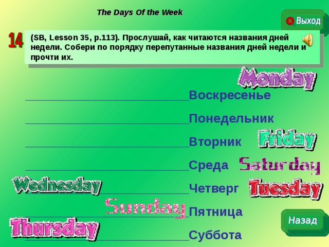 The Days Of the Week ( SB, Lesson 35, p.113).  Прослушай, как читаются названия дней недели. Собери по порядку перепутанные названия дней недели и прочти их. _______________________Воскресенье _______________________Понедельник _______________________Вторник _______________________Среда _______________________Четверг _______________________Пятница _______________________Суббота 