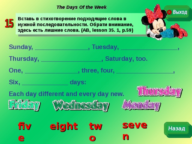 The Days Of the Week Вставь в стихотворение подходящие слова в нужной последовательности. Обрати внимание, здесь есть лишние слова. (AB, lesson 35. 1, p.59) Sunday, _______________, Tuesday , ________________,  Thursday , _________________, Saturday , too. One, _______________, three, four, ________________, Six, _____________ days: Each day different and every day new.  seven two five eight 