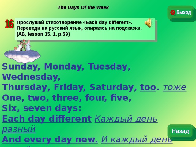The Days Of the Week Прослушай стихотворение « Each day different ». Переведи на русский язык, опираясь на подсказки. (AB, lesson 35. 1, p.59) Sunday, Monday, Tuesday , Wednesday,  Thursday , Friday, Saturday , too .  тоже One, two, three, four, five, Six, seven  days: Each day different  Каждый день разный And every day new.  И каждый день новый. 
