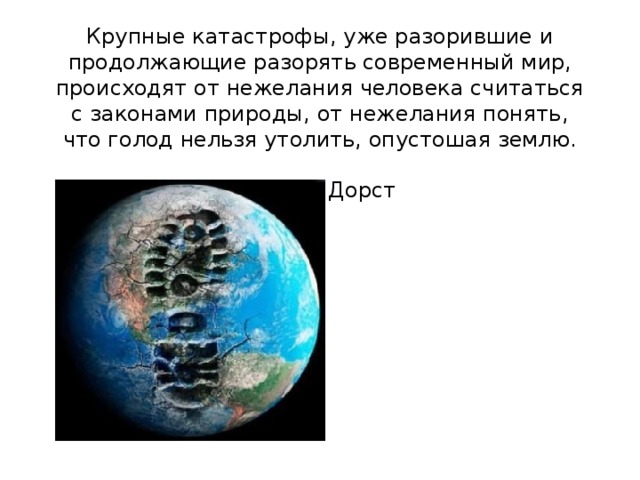 Крупные катастрофы, уже разорившие и продолжающие разорять современный мир, происходят от нежелания человека считаться с законами природы, от нежелания понять, что голод нельзя утолить, опустошая землю.  Ж. Дорст   