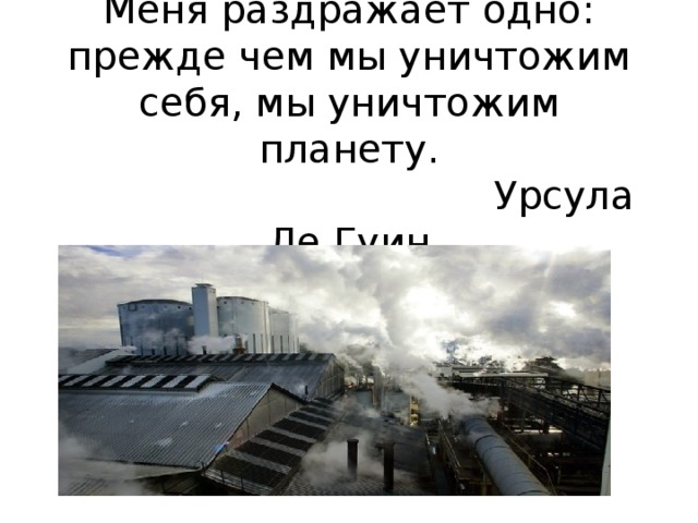  Меня раздражает одно: прежде чем мы уничтожим себя, мы уничтожим планету.  Урсула Ле Гуин    