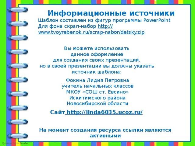 Информационные источники Шаблон составлен из фигур программы PowerPoint Для фона скрап-набор http:// www.tvoyrebenok.ru/scrap-nabor/detsky.zip   Вы можете использовать данное оформление для создания своих презентаций, но в своей презентации вы должны указать источник шаблона: Фокина Лидия Петровна учитель начальных классов МКОУ «СОШ ст. Евсино» Искитимского района Новосибирской области Сайт http://linda6035.ucoz.ru/  На момент создания ресурса ссылки являются активными