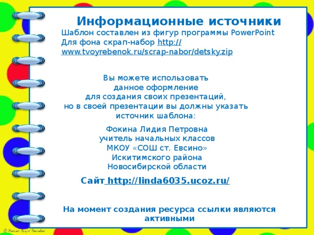 Информационные источники Шаблон составлен из фигур программы PowerPoint Для фона скрап-набор http:// www.tvoyrebenok.ru/scrap-nabor/detsky.zip   Вы можете использовать данное оформление для создания своих презентаций, но в своей презентации вы должны указать источник шаблона: Фокина Лидия Петровна учитель начальных классов МКОУ «СОШ ст. Евсино» Искитимского района Новосибирской области Сайт http://linda6035.ucoz.ru/  На момент создания ресурса ссылки являются активными
