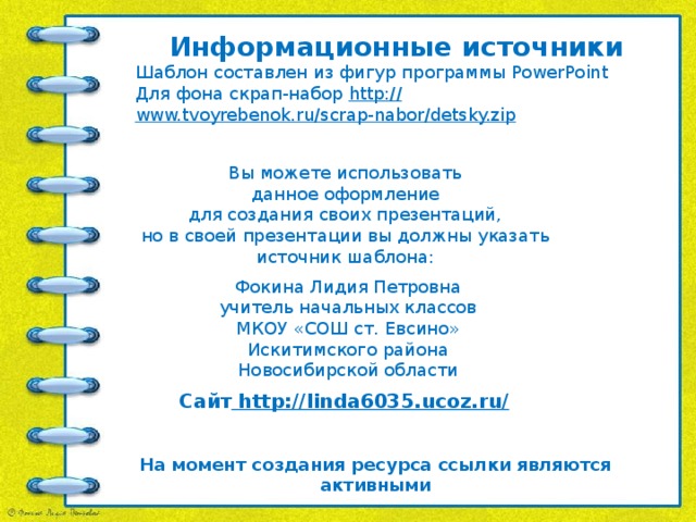 Информационные источники Шаблон составлен из фигур программы PowerPoint Для фона скрап-набор http:// www.tvoyrebenok.ru/scrap-nabor/detsky.zip   Вы можете использовать данное оформление для создания своих презентаций, но в своей презентации вы должны указать источник шаблона: Фокина Лидия Петровна учитель начальных классов МКОУ «СОШ ст. Евсино» Искитимского района Новосибирской области Сайт http://linda6035.ucoz.ru/  На момент создания ресурса ссылки являются активными