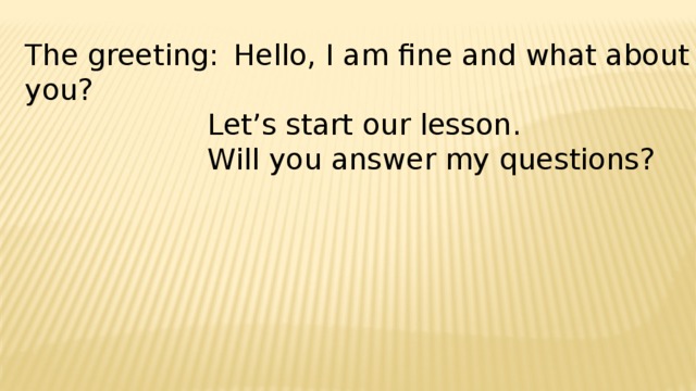 The greeting:  Hello, I am fine and what about you?        Let’s start our lesson.         Will you answer my questions?         