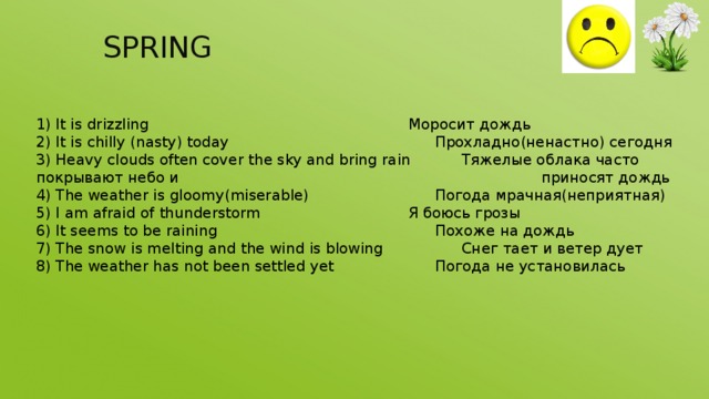 SPRING You can use:   spring 1) It is drizzling           Моросит дождь 2) It is chilly (nasty) today         Прохладно(ненастно) сегодня 3) Heavy clouds often cover the sky and bring rain   Тяжелые облака часто покрывают небо и               приносят дождь 4) The weather is gloomy(miserable)      Погода мрачная(неприятная) 5) I am afraid of thunderstorm       Я боюсь грозы 6) It seems to be raining         Похоже на дождь 7) The snow is melting and the wind is blowing    Снег тает и ветер дует 8) The weather has not been settled yet     Погода не установилась 
