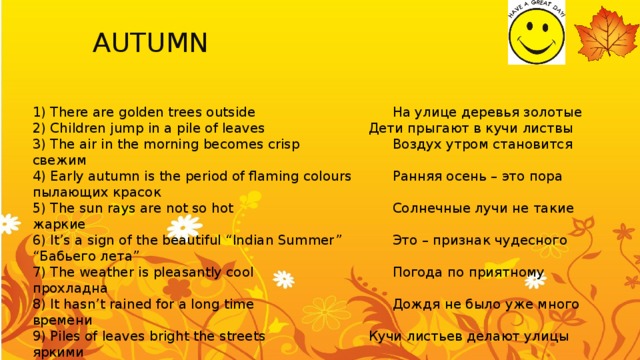 AUTUMN You can use:   spring 1) There are golden trees outside        На улице деревья золотые 2) Children jump in a pile of leaves      Дети прыгают в кучи листвы 3) The air in the morning becomes crisp     Воздух утром становится свежим   4) Early autumn is the period of flaming colours   Ранняя осень – это пора пылающих красок 5) The sun rays are not so hot        Солнечные лучи не такие жаркие 6) It’s a sign of the beautiful “Indian Summer”    Это – признак чудесного “Бабьего лета” 7) The weather is pleasantly cool       Погода по приятному прохладна 8) It hasn’t rained for a long time       Дождя не было уже много времени 9) Piles of leaves bright the streets      Кучи листьев делают улицы яркими 10) I enjoy little wind          Я наслаждаюсь небольшим ветром 