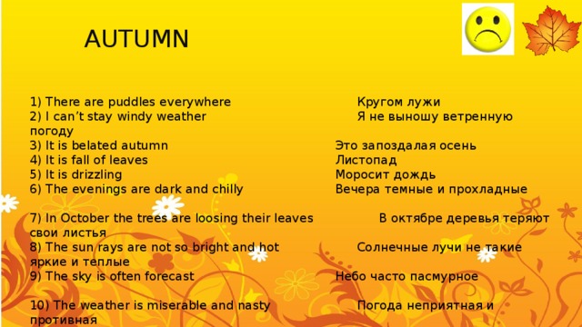 AUTUMN You can use:   spring 1) There are puddles everywhere        Кругом лужи 2) I can’t stay windy weather        Я не выношу ветренную погоду    3) It is belated autumn         Это запоздалая осень     4) It is fall of leaves          Листопад   5) It is drizzling           Моросит дождь       6) The evenings are dark and chilly      Вечера темные и прохладные    7) In October the trees are loosing their leaves    В октябре деревья теряют свои листья  8) The sun rays are not so bright and hot     Солнечные лучи не такие яркие и теплые  9) The sky is often forecast        Небо часто пасмурное      10) The weather is miserable and nasty     Погода неприятная и противная 