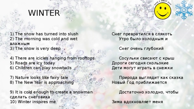 WINTER You can use:   spring 1) The snow has turned into slush      Снег превратился в слякоть 2) The morning was cold and wet       Утро было холодным и влажным 3) The snow is very deep         Снег очень глубокий     4) There are icicles hanging from rooftops     Сосульки свисают с крыш 5) Roads are icy today         Дороги сегодня скользкие 6) Children can play snowballs       Дети могут играть в снежки     7) Nature looks like fairy tale        Природа выглядит как сказка 8) The New Year is approaching       Новый Год приближается     9) It is cold enough to create a snowman     Достаточно холодно, чтобы сделать снеговика 10) Winter inspires me         Зима вдохновляет меня 