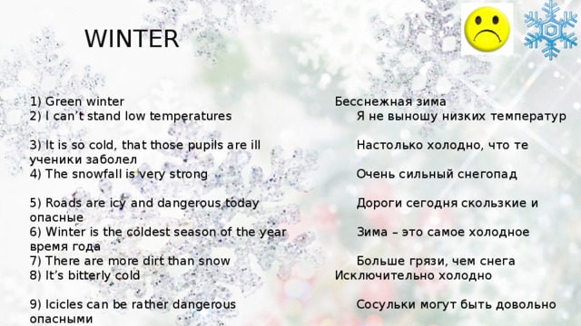 WINTER You can use:   spring 1) Green winter           Бесснежная зима 2) I can’t stand low temperatures       Я не выношу низких температур    3) It is so cold, that those pupils are ill      Настолько холодно, что те ученики заболел  4) The snowfall is very strong        Очень сильный снегопад    5) Roads are icy and dangerous today      Дороги сегодня скользкие и опасные 6) Winter is the coldest season of the year     Зима – это самое холодное время года 7) There are more dirt than snow       Больше грязи, чем снега 8) It’s bitterly cold          Исключительно холодно     9) Icicles can be rather dangerous       Сосульки могут быть довольно опасными 10) It is biting cold          Очень холодно 