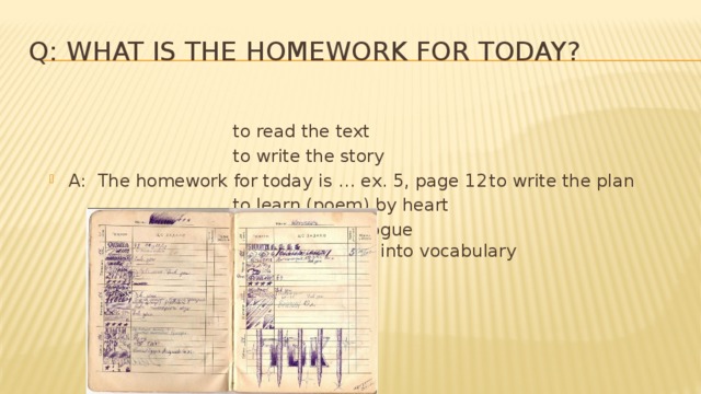 Q: What is the homework for today?        to read the text        to write the story A: The homework for today is … ex. 5, page 12  to write the plan        to learn (poem) by heart        to make up dialogue         to pick up lexics into vocabulary 