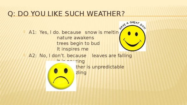 Q: Do you like such weather? A1: Yes, I do. because  snow is melting,      nature awakens      trees begin to bud      It inspires me A2: No, I don’t. because  leaves are falling      It is pouring      the weather is unpredictable      It is drizzling 