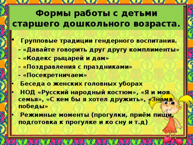 Формы работы с детьми старшего дошкольного возраста.  Групповые традиции гендерного воспитания.  - «Давайте говорить друг другу комплименты»  - «Кодекс рыцарей и дам»  - «Поздравления с праздниками»  - «Посекретничаем»  Беседа о женских головных уборах  НОД «Русский народный костюм», «Я и моя семья», «С кем бы я хотел дружить», «Знамя победы»  Режимные моменты (прогулки, приём пищи, подготовка к прогулке и ко сну и т.д)  