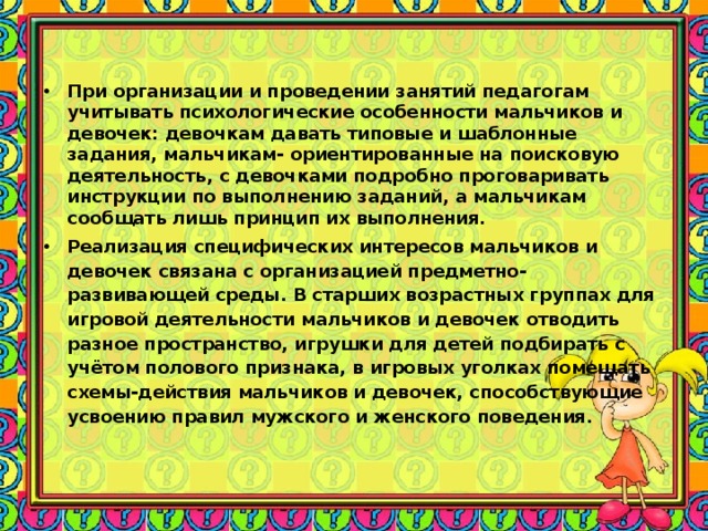 При организации и проведении занятий педагогам учитывать психологические особенности мальчиков и девочек: девочкам давать типовые и шаблонные задания, мальчикам- ориентированные на поисковую деятельность, с девочками подробно проговаривать инструкции по выполнению заданий, а мальчикам сообщать лишь принцип их выполнения. Реализация специфических интересов мальчиков и девочек связана с организацией предметно-развивающей среды. В старших возрастных группах для игровой деятельности мальчиков и девочек отводить разное пространство, игрушки для детей подбирать с учётом полового признака, в игровых уголках помещать схемы-действия мальчиков и девочек, способствующие усвоению правил мужского и женского поведения.  