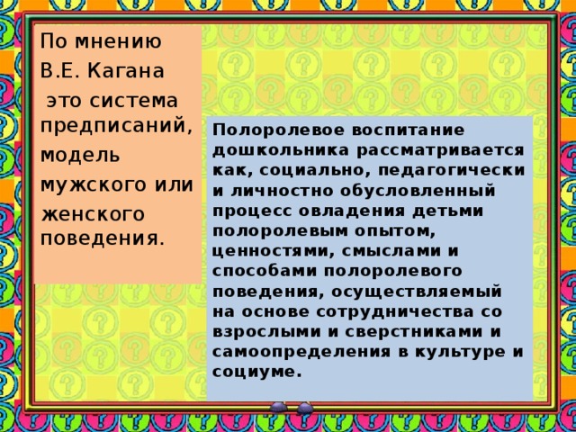 По мнению В.Е. Кагана  это система предписаний, модель мужского или женского поведения. Полоролевое воспитание дошкольника рассматривается как, социально, педагогически и личностно обусловленный процесс овладения детьми полоролевым опытом, ценностями, смыслами и способами полоролевого поведения, осуществляемый на основе сотрудничества со взрослыми и сверстниками и самоопределения в культуре и социуме.  