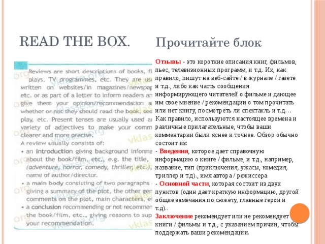 Read the box. Прочитайте блок Отзывы - это короткие описания книг, фильмов, пьес, телевизионных программ, и т.д. Их, как правило, пишут на веб-сайте / в журнале / газете и т.д., либо как часть сообщения информирующего читателей о фильме и дающее им свое мнение / рекомендации о том прочитать или нет книгу, посмотреть ли спектакль и т.д… Как правило, используются настоящее времена и различные прилагательные, чтобы ваши комментарии были яснее и точнее. Обзор обычно состоит из: -  Введения , которое дает справочную информацию о книге / фильме, и т.д., например, название, тип (приключения, ужасы, комедия, триллер и т.д)., имя автора / режиссера. -  Основной части , которая состоит из двух пунктов (один дает краткую информацию, другой общие замечания по сюжету, главные герои и т.д).. Заключение  рекомендует или не рекомендует книги / фильмы и т.д., с указанием причин, чтобы поддержать ваши рекомендации. 