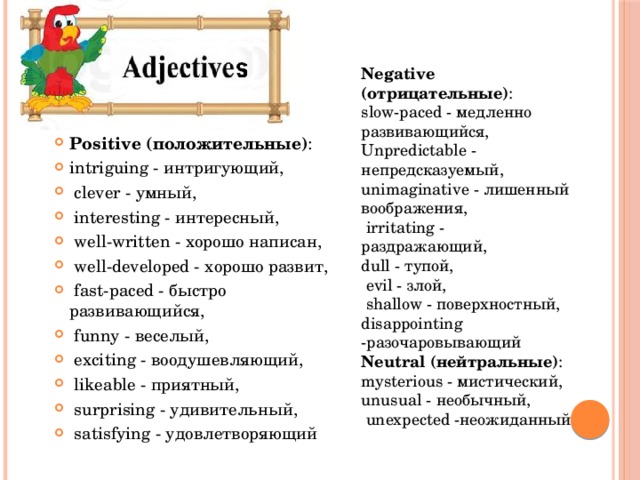  Negative (отрицательные) : slow-paced - медленно развивающийся, Unpredictable - непредсказуемый, unimaginative - лишенный воображения,  irritating - раздражающий, dull - тупой,  evil - злой,  shallow - поверхностный, disappointing -разочаровывающий Neutral (нейтральные) : mysterious - мистический, unusual - необычный,  unexpected -неожиданный Positive (положительные) : intriguing - интригующий,  clever - умный,  interesting - интересный,  well-written - хорошо написан,  well-developed - хорошо развит,  fast-paced - быстро развивающийся,  funny - веселый,  exciting - воодушевляющий,  likeable - приятный,  surprising - удивительный,  satisfying - удовлетворяющий 