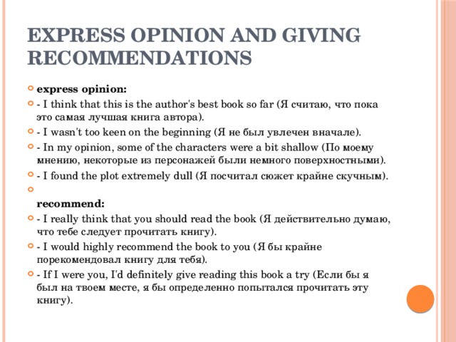 express opinion and giving recommendations express opinion: - I think that this is the author's best book so far (Я считаю, что пока это самая лучшая книга автора). - I wasn't too keen on the beginning (Я не был увлечен вначале). - In my opinion, some of the characters were a bit shallow (По моему мнению, некоторые из персонажей были немного поверхностными). - I found the plot extremely dull (Я посчитал сюжет крайне скучным).  recommend: - I really think that you should read the book (Я действительно думаю, что тебе следует прочитать книгу). - I would highly recommend the book to you (Я бы крайне порекомендовал книгу для тебя). - If I were you, I'd definitely give reading this book a try (Если бы я был на твоем месте, я бы определенно попытался прочитать эту книгу). 