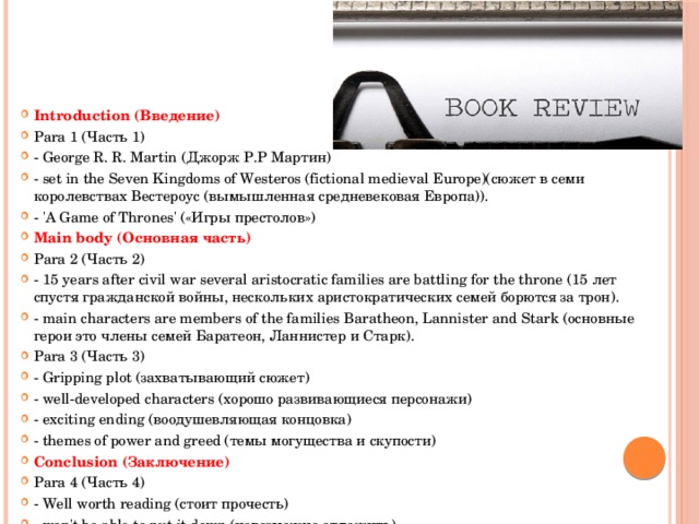 Introduction (Введение) Para 1 (Часть 1) - George R. R. Martin (Джорж Р.Р Мартин) - set in the Seven Kingdoms of Westeros (fictional medieval Europe)(сюжет в семи королевствах Вестероус (вымышленная средневековая Европа)). - 'A Game of Thrones' («Игры престолов») Main body (Основная часть) Para 2 (Часть 2) - 15 years after civil war several aristocratic families are battling for the throne (15 лет спустя гражданской войны, нескольких аристократических семей борются за трон). - main characters are members of the families Baratheon, Lannister and Stark (основные герои это члены семей Баратеон, Ланнистер и Старк). Para 3 (Часть 3) - Gripping plot (захватывающий сюжет) - well-developed characters (хорошо развивающиеся персонажи) - exciting ending (воодушевляющая концовка) - themes of power and greed (темы могущества и скупости) Conclusion (Заключение) Para 4 (Часть 4) - Well worth reading (стоит прочесть) - won't be able to put it down (невозможно отложить) 