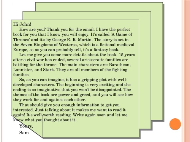 Hi John!  How are you? Thank you for the email. I have the perfect book for you that I know you will enjoy. It's called 'A Game of Thrones' and it's by George R. R. Martin. The story is set in the Seven Kingdoms of Westeros, which is a fictional medieval Europe, so as you can probably tell, it's a fantasy book.  Let me give you some more details about the book. 15 years after a civil war has ended, several aristocratic families are battling for the throne. The main characters are: Baratheon, Lannister, and Stark. They are all members of the fighting families.  So, as you can imagine, it has a gripping plot with well-developed characters. The beginning is very exciting and the ending is so imaginative that you won't be disappointed. The themes of the book are power and greed, and you will see how they work for and against each other.  That should give you enough information to get you interested. Just talking about it makes me want to read it again! It's well-worth reading. Write again soon and let me know what you thought about it.      Yours,      Sam 