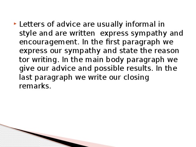 Letters of advice are usually informal in style and are written express sympathy and encouragement. In the ﬁrst paragraph we express our sympathy and state the reason tor writing. In the main body paragraph we give our advice and possible results. In the last paragraph we write our closing remarks. 
