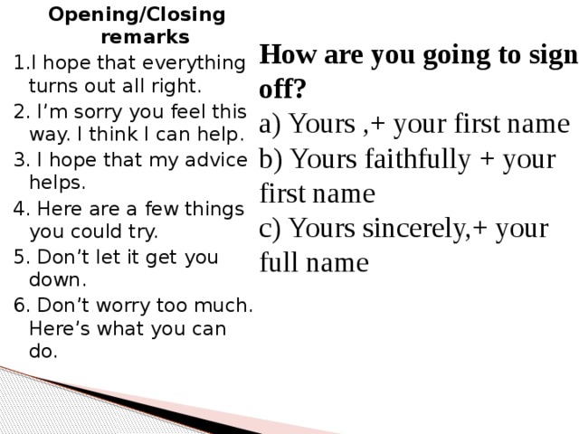 Opening/Closing remarks 1.I hope that everything turns out all right. 2. I’m sorry you feel this way. I think I can help. 3. I hope that my advice helps. 4. Here are a few things you could try. 5. Don’t let it get you down. 6. Don’t worry too much. Here’s what you can do. How are you going to sign off? a) Yours ,+ your first name b) Yours faithfully + your first name c) Yours sincerely,+ your full name 